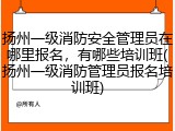 扬州一级消防安全管理员在哪里报名,有哪些培训班(扬州一级消防管理员报名培训班)