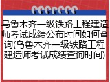 乌鲁木齐一级铁路工程建造师考试成绩公布时间如何查询(乌鲁木齐一级铁路工程建造师考试成绩查询时间)