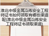 淮北中级金属冶炼安全工程师证书如何领取有哪些渠道呢(淮北中级金属冶炼安全工程师证书领取渠道)