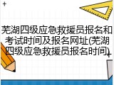 芜湖四级应急救援员报名和考试时间及报名网址(芜湖四级应急救援员报名时间)