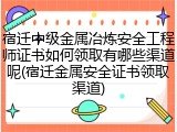 宿迁中级金属冶炼安全工程师证书如何领取有哪些渠道呢(宿迁金属安全证书领取渠道)