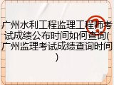 广州水利工程监理工程师考试成绩公布时间如何查询(广州监理考试成绩查询时间)