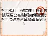 湘西水利工程监理工程师考试成绩公布时间如何查询(湘西监理考试成绩查询时间)