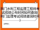 荆门水利工程监理工程师考试成绩公布时间如何查询(荆门监理考试成绩查询时间)