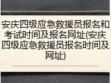 安庆四级应急救援员报名和考试时间及报名网址(安庆四级应急救援员报名时间及网址)