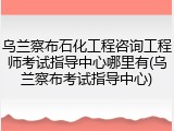 乌兰察布石化工程咨询工程师考试指导中心哪里有(乌兰察布考试指导中心)
