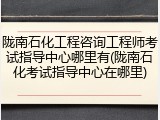 陇南石化工程咨询工程师考试指导中心哪里有(陇南石化考试指导中心在哪里)