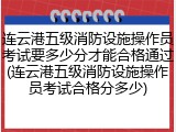 连云港五级消防设施操作员考试要多少分才能合格通过(连云港五级消防设施操作员考试合格分多少)