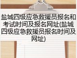 盐城四级应急救援员报名和考试时间及报名网址(盐城四级应急救援员报名时间及网址)