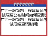 广西一级铁路工程建造师考试成绩公布时间如何查询(广西一级铁路工程建造师考试成绩查询时间)