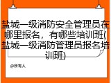 盐城一级消防安全管理员在哪里报名，有哪些培训班(盐城一级消防管理员报名培训班)