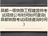昌都一级铁路工程建造师考试成绩公布时间如何查询(昌都铁路考试成绩查询时间)