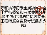呼和浩特初级金属冶炼安全工程师报名和考试费用分别多少钱(呼和浩特初级安全工程师报名费及考试费多少钱)