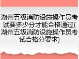 湖州五级消防设施操作员考试要多少分才能合格通过(湖州五级消防设施操作员考试合格分要求)