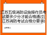 江苏五级消防设施操作员考试要多少分才能合格通过(江苏消防考试合格分要求)