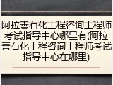 阿拉善石化工程咨询工程师考试指导中心哪里有(阿拉善石化工程咨询工程师考试指导中心在哪里)