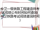 中卫一级铁路工程建造师考试成绩公布时间如何查询(中卫铁路考试成绩查询时间)
