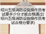 绍兴五级消防设施操作员考试要多少分才能合格通过(绍兴五级消防设施操作员考试合格分要求)