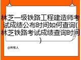 林芝一级铁路工程建造师考试成绩公布时间如何查询(林芝铁路考试成绩查询时间)