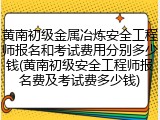 黄南初级金属冶炼安全工程师报名和考试费用分别多少钱(黄南初级安全工程师报名费及考试费多少钱)