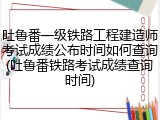 吐鲁番一级铁路工程建造师考试成绩公布时间如何查询(吐鲁番铁路考试成绩查询时间)