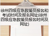 徐州四级应急救援员报名和考试时间及报名网址(徐州四级应急救援员报名时间及网址)