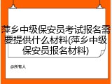 萍乡中级保安员考试报名需要提供什么材料(萍乡中级保安员报名材料)