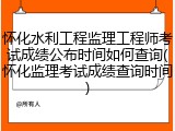 怀化水利工程监理工程师考试成绩公布时间如何查询(怀化监理考试成绩查询时间)