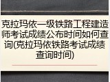 克拉玛依一级铁路工程建造师考试成绩公布时间如何查询(克拉玛依铁路考试成绩查询时间)