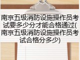南京五级消防设施操作员考试要多少分才能合格通过(南京五级消防设施操作员考试合格分多少)