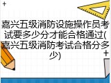 嘉兴五级消防设施操作员考试要多少分才能合格通过(嘉兴五级消防考试合格分多少)