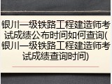 银川一级铁路工程建造师考试成绩公布时间如何查询(银川一级铁路工程建造师考试成绩查询时间)