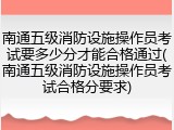南通五级消防设施操作员考试要多少分才能合格通过(南通五级消防设施操作员考试合格分要求)