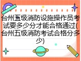台州五级消防设施操作员考试要多少分才能合格通过(台州五级消防考试合格分多少)