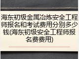 海东初级金属冶炼安全工程师报名和考试费用分别多少钱(海东初级安全工程师报名费费用)