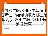 六盘水二级水利水电建造工程师证书如何领取有哪些渠道呢(六盘水二级水利证书领取渠道)