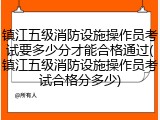 镇江五级消防设施操作员考试要多少分才能合格通过(镇江五级消防设施操作员考试合格分多少)