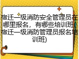 宿迁一级消防安全管理员在哪里报名,有哪些培训班(宿迁一级消防管理员报名培训班)