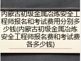 内蒙古初级金属冶炼安全工程师报名和考试费用分别多少钱(内蒙古初级金属冶炼安全工程师报名费和考试费各多少钱)