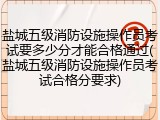 盐城五级消防设施操作员考试要多少分才能合格通过(盐城五级消防设施操作员考试合格分要求)