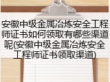 安徽中级金属冶炼安全工程师证书如何领取有哪些渠道呢(安徽中级金属冶炼安全工程师证书领取渠道)