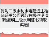 昆明二级水利水电建造工程师证书如何领取有哪些渠道呢(昆明二级水利证书领取渠道)