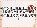 郴州水利工程监理工程师考试成绩公布时间如何查询(郴州监理考试成绩查询时间)