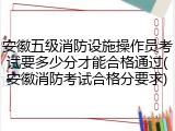 安徽五级消防设施操作员考试要多少分才能合格通过(安徽消防考试合格分要求)