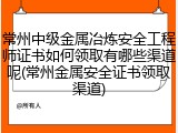 常州中级金属冶炼安全工程师证书如何领取有哪些渠道呢(常州金属安全证书领取渠道)