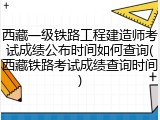 西藏一级铁路工程建造师考试成绩公布时间如何查询(西藏铁路考试成绩查询时间)