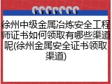 徐州中级金属冶炼安全工程师证书如何领取有哪些渠道呢(徐州金属安全证书领取渠道)