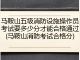 马鞍山五级消防设施操作员考试要多少分才能合格通过(马鞍山消防考试合格分)