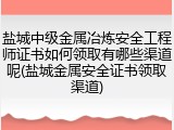 盐城中级金属冶炼安全工程师证书如何领取有哪些渠道呢(盐城金属安全证书领取渠道)