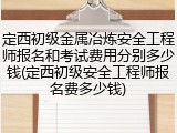 定西初级金属冶炼安全工程师报名和考试费用分别多少钱(定西初级安全工程师报名费多少钱)